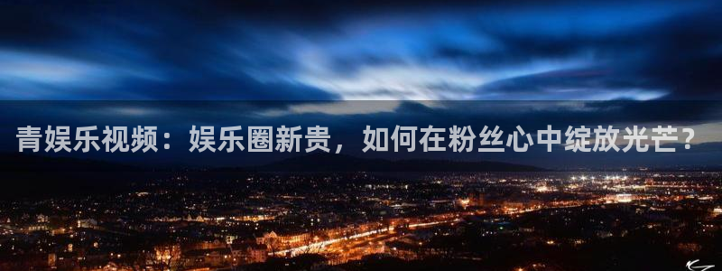 bbin视讯平台官方入口：青娱乐视频：娱乐圈新贵，如何在粉丝心中绽放光芒？